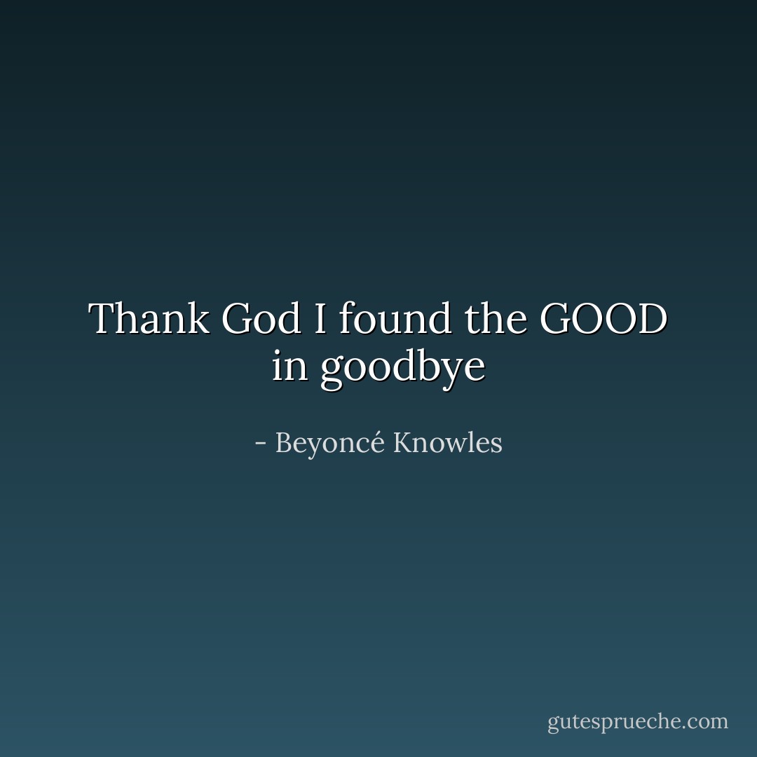 Thank God I found the GOOD in goodbye - Beyoncé Knowles