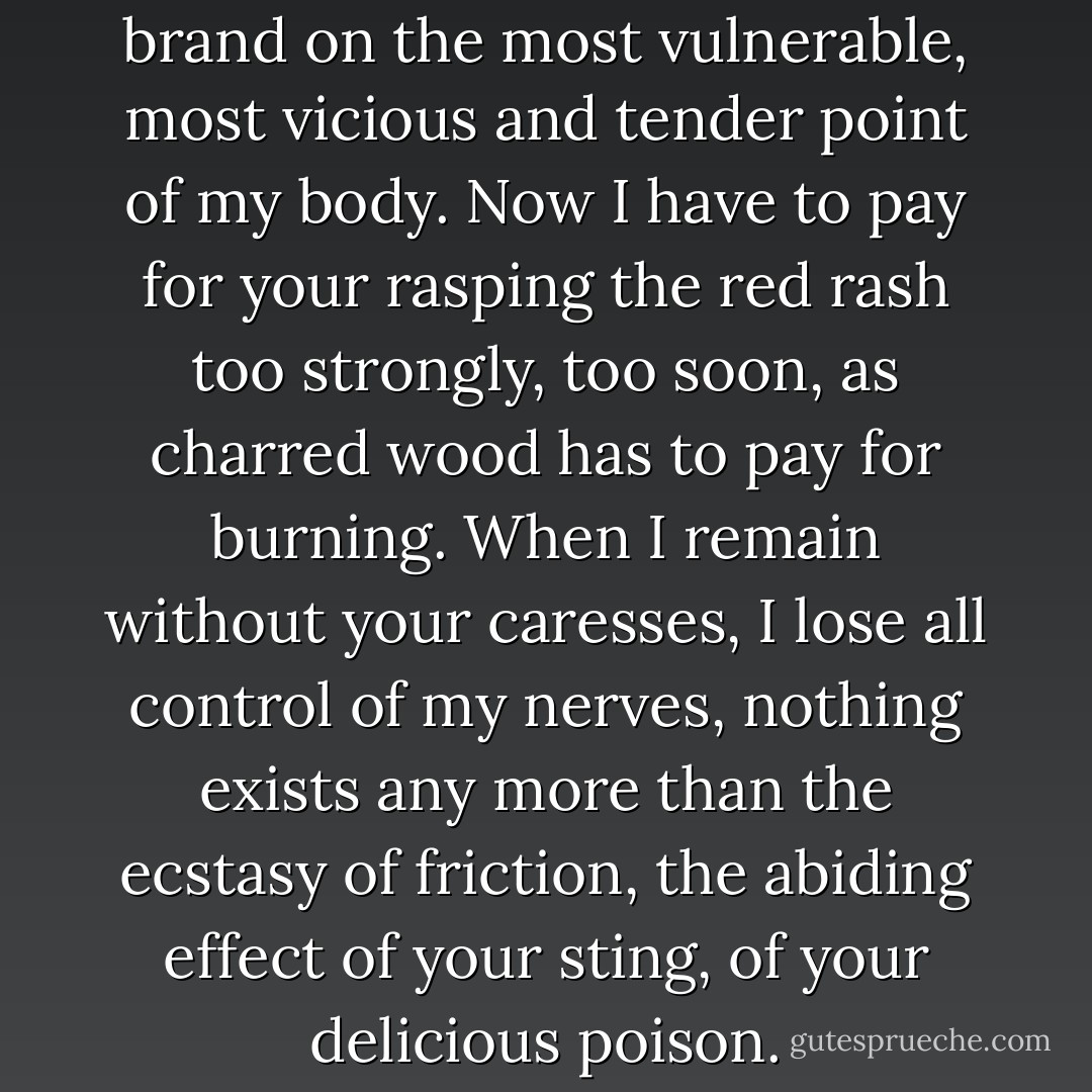 The fire you rubbed left its brand on the most vulnerable, most vicious and tender point of my body. Now I have to pay for your rasping the red rash too strongly, too soon, as charred wood has to pay for burning. When I remain without your caresses, I lose all control of my nerves, nothing exists any more than the ecstasy of friction, the abiding effect of your sting, of your delicious poison. - Vladimir Nabokov