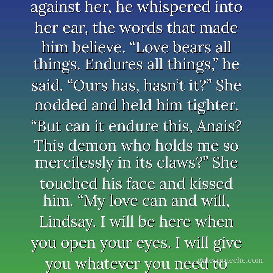 As he clutched her in his shaking hands and wept against her, he whispered into her ear, the words that made him believe. “Love bears all things. Endures all things,” he said. “Ours has, hasn’t it?” She nodded and held him tighter. “But can it endure this, Anais? This demon who holds me so mercilessly in its claws?”<br />She touched his face and kissed him. “My love can and will, Lindsay. I will be here when you open your eyes. I will give you whatever you need to make it more bearable. - Charlotte Featherstone
