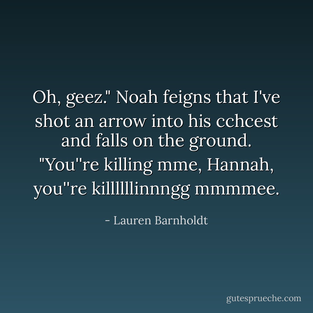 Oh, geez." Noah feigns that I've shot an arrow into his cchcest and falls on the ground. "You''re killing mme, Hannah, you''re killllllinnngg mmmmee. - Lauren Barnholdt