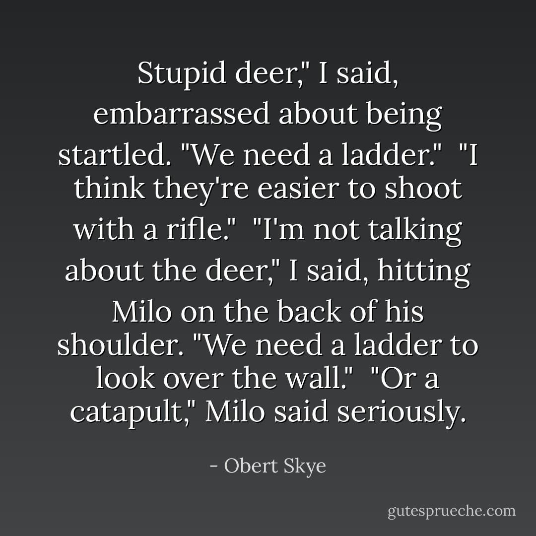 Stupid deer," I said, embarrassed about being startled. "We need a ladder."<br /><br />"I think they're easier to shoot with a rifle."<br /><br />"I'm not talking about the deer," I said, hitting Milo on the back of his shoulder. "We need a ladder to look over the wall."<br /><br />"Or a catapult," Milo said seriously. - Obert Skye