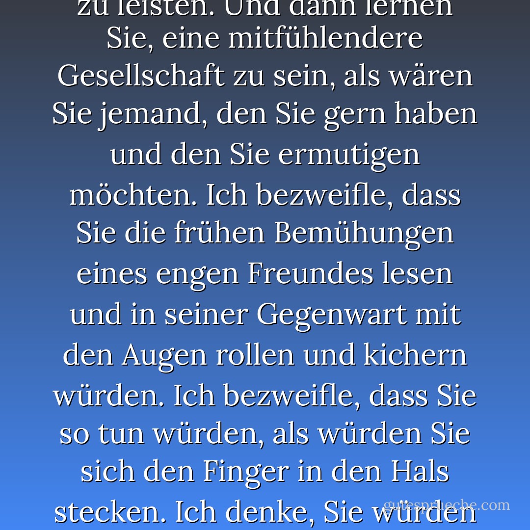 Wenn Sie nicht an Gott glauben, hilft es vielleicht, sich an diesen großartigen Satz von Geneen Roth zu erinnern: dass Bewusstsein bedeutet, zu lernen, sich selbst Gesellschaft zu leisten. Und dann lernen Sie, eine mitfühlendere Gesellschaft zu sein, als wären Sie jemand, den Sie gern haben und den Sie ermutigen möchten. Ich bezweifle, dass Sie die frühen Bemühungen eines engen Freundes lesen und in seiner Gegenwart mit den Augen rollen und kichern würden. Ich bezweifle, dass Sie so tun würden, als würden Sie sich den Finger in den Hals stecken. Ich denke, Sie würden eher etwas sagen wie: "Gut für dich. Einige Probleme können wir später lösen, aber jetzt heißt es erst einmal: Volldampf voraus! - Anne Lamott<