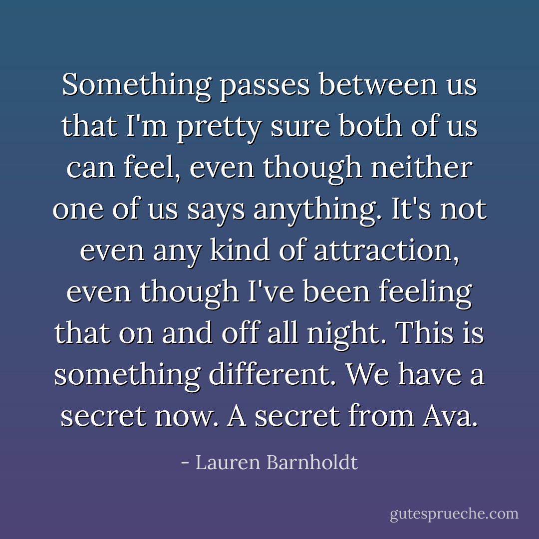 Something passes between us that I'm pretty sure both of us can feel, even though neither one of us says anything. It's not even any kind of attraction, even though I've been feeling that on and off all night. This is something different.<br />We have a secret now. A secret from Ava. - Lauren Barnholdt
