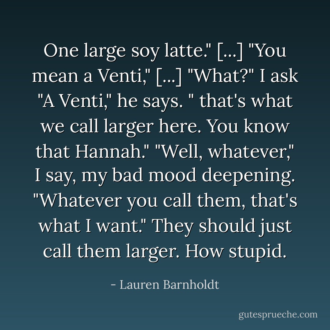 One large soy latte." [...]<br />"You mean a Venti," [...]<br />"What?" I ask<br />"A Venti," he says. " that's what we call larger here. You know that Hannah."<br />"Well, whatever," I say, my bad mood deepening. "Whatever you call them, that's what I want." They should just call them larger. How stupid. - Lauren Barnholdt