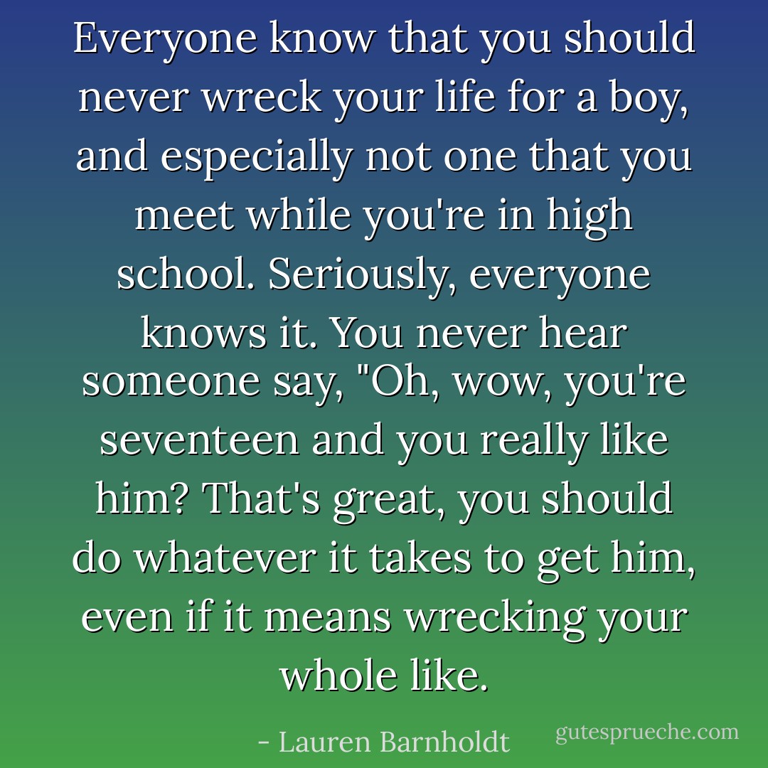 Everyone know that you should never wreck your life for a boy, and especially not one that you meet while you're in high school. Seriously, <i>everyone</i> knows it. You never hear someone say, "Oh, wow, you're seventeen and you really like him? That's great, you should do whatever it takes to get him, even if it means wrecking your whole like. - Lauren Barnholdt