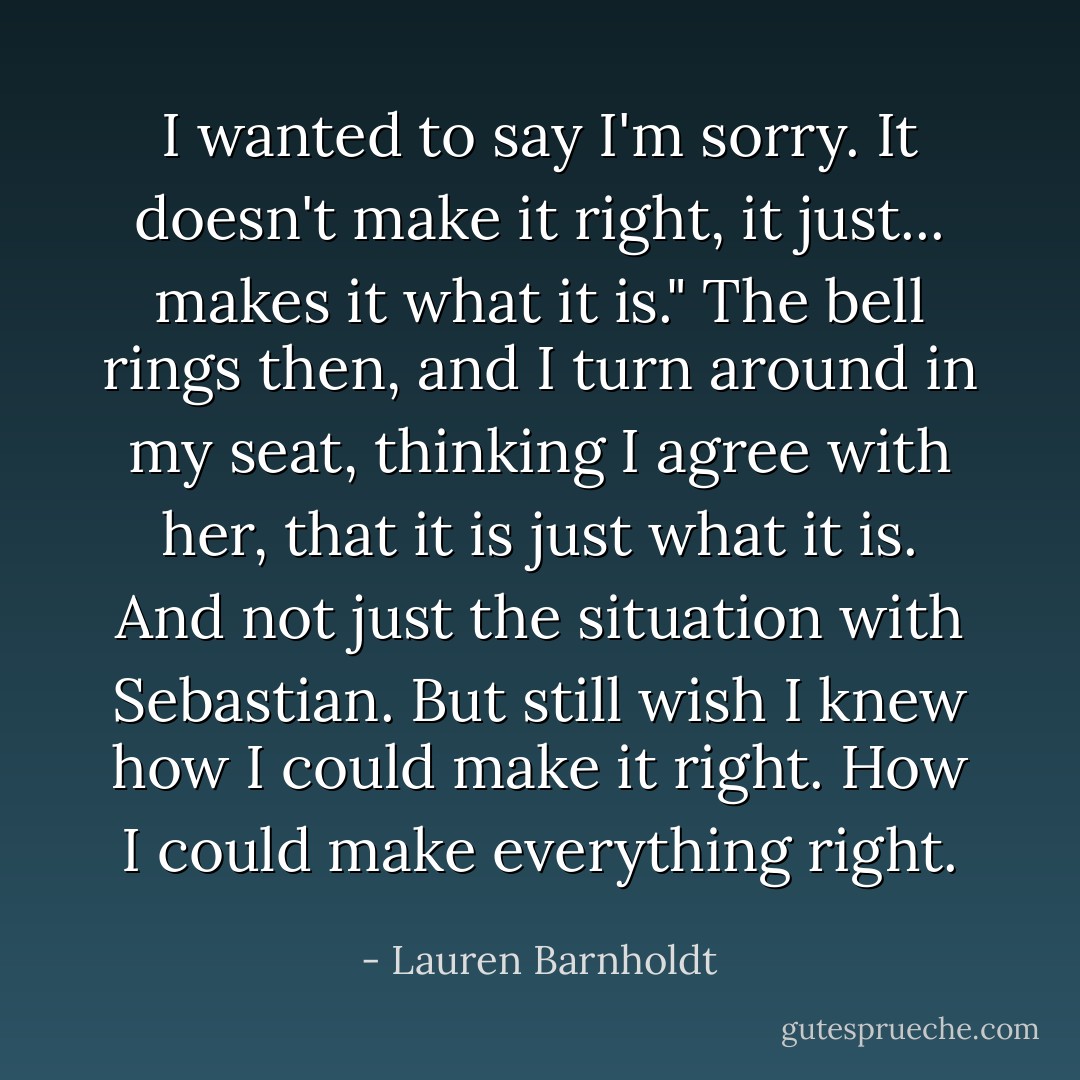 I wanted to say I'm sorry. It doesn't make it right, it just... makes it what it is."<br />The bell rings then, and I turn around in my seat, thinking I agree with her, that it is just what it is. And not just the situation with Sebastian. But still wish I knew how I could make it right. How I could make everything right. - Lauren Barnholdt