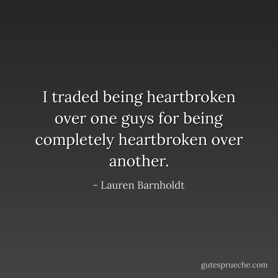 I traded being heartbroken over one guys for being completely heartbroken over another. - Lauren Barnholdt