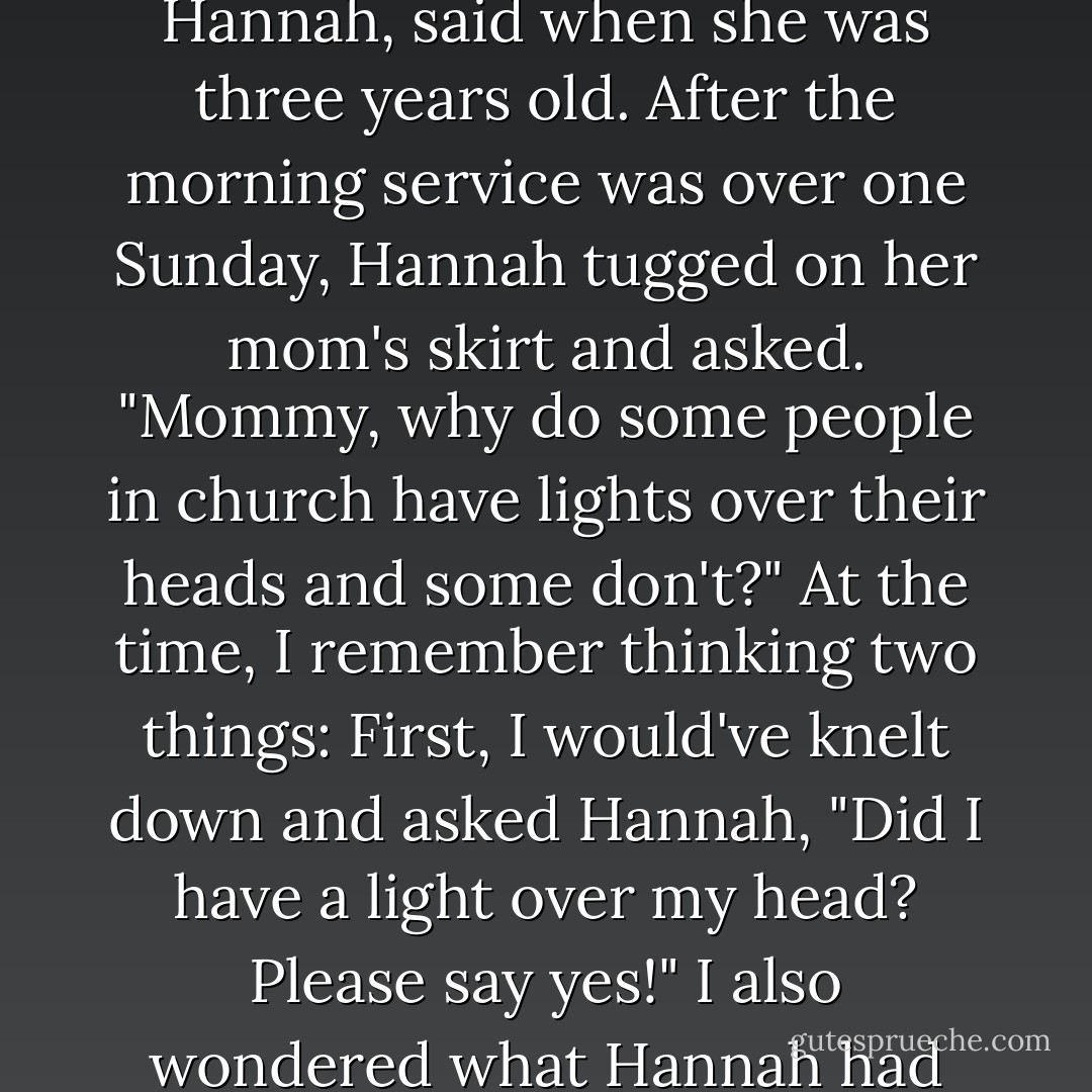 A friend of ours, the wife of a pastor at a church in Colorado, had once told me about something her daughter, Hannah, said when she was three years old. After the morning service was over one Sunday, Hannah tugged on her mom's skirt and asked. "Mommy, why do some people in church have lights over their heads and some don't?" At the time, I remember thinking two things: First, I would've knelt down and asked Hannah, "Did I have a light over my head? Please say yes!" I also wondered what Hannah had seen, and whether she had seen it because, like my son, she had a childlike faith. - Todd Burpo