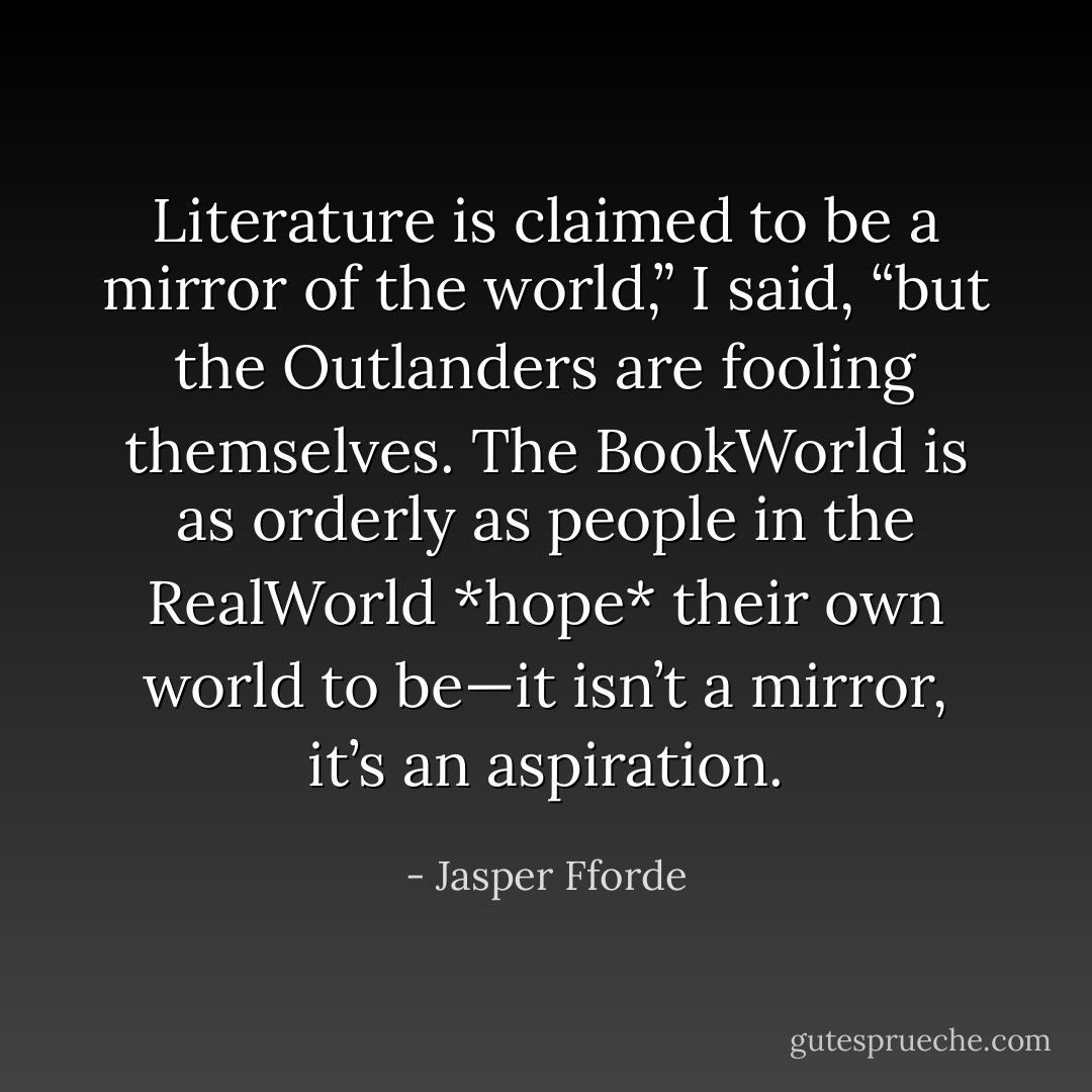 Literature is claimed to be a mirror of the world,” I said, “but the Outlanders are fooling themselves. The BookWorld is as orderly as people in the RealWorld *hope* their own world to be—it isn’t a mirror, it’s an aspiration. - Jasper Fforde