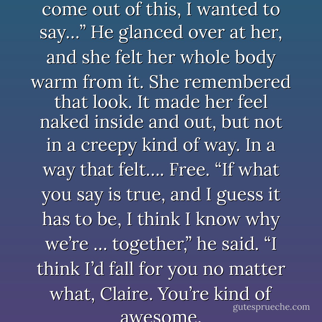 Shane, in case we don’t … don’t come out of this, I wanted to say…”<br />He glanced over at her, and she felt her whole body warm from it. She remembered that look. It made her feel naked inside and out, but not in a creepy kind of way. In a way that felt…. Free. “If what you say is true, and I guess it has to be, I think I know why we’re … together,” he said. “I think I’d fall for you no matter what, Claire. You’re kind of awesome. - Rachel Caine