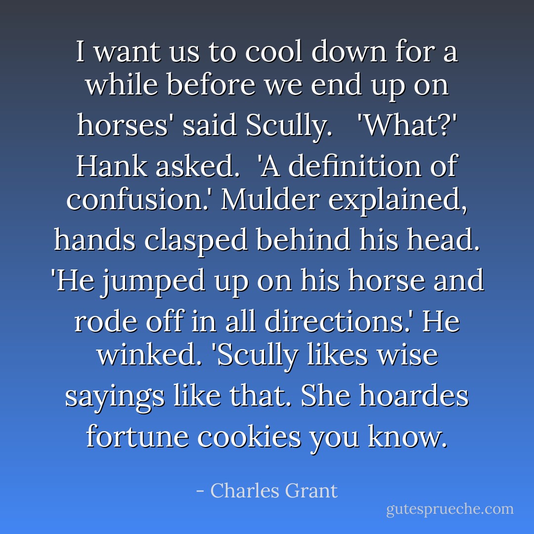 I want us to cool down for a while before we end up on horses' said Scully.<br /> <br />'What?' Hank asked.<br /><br />'A definition of confusion.' Mulder explained, hands clasped behind his head. 'He jumped up on his horse and rode off in all directions.' He winked. 'Scully likes wise sayings like that. She hoardes fortune cookies you know. - Charles Grant