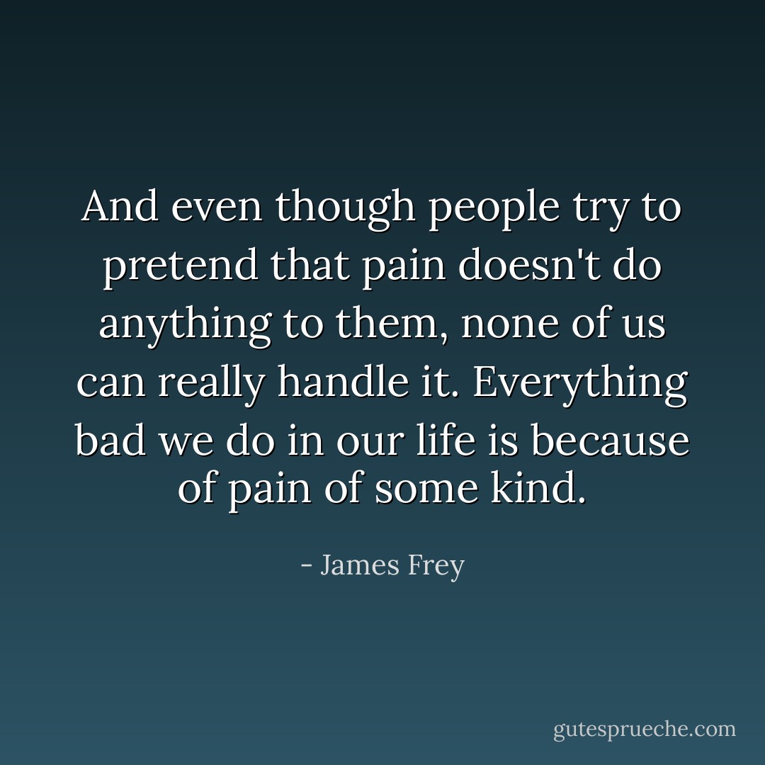 And even though people try to pretend that pain doesn't do anything to them, none of us can really handle it. Everything bad we do in our life is because of pain of some kind. - James Frey