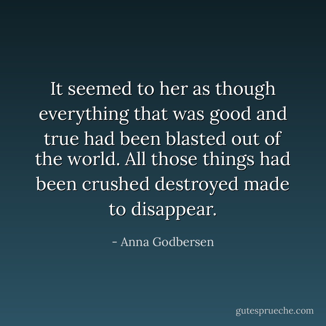 It seemed to her as though everything that was good and true had been blasted out of the world. All those things had been crushed destroyed made to disappear. - Anna Godbersen