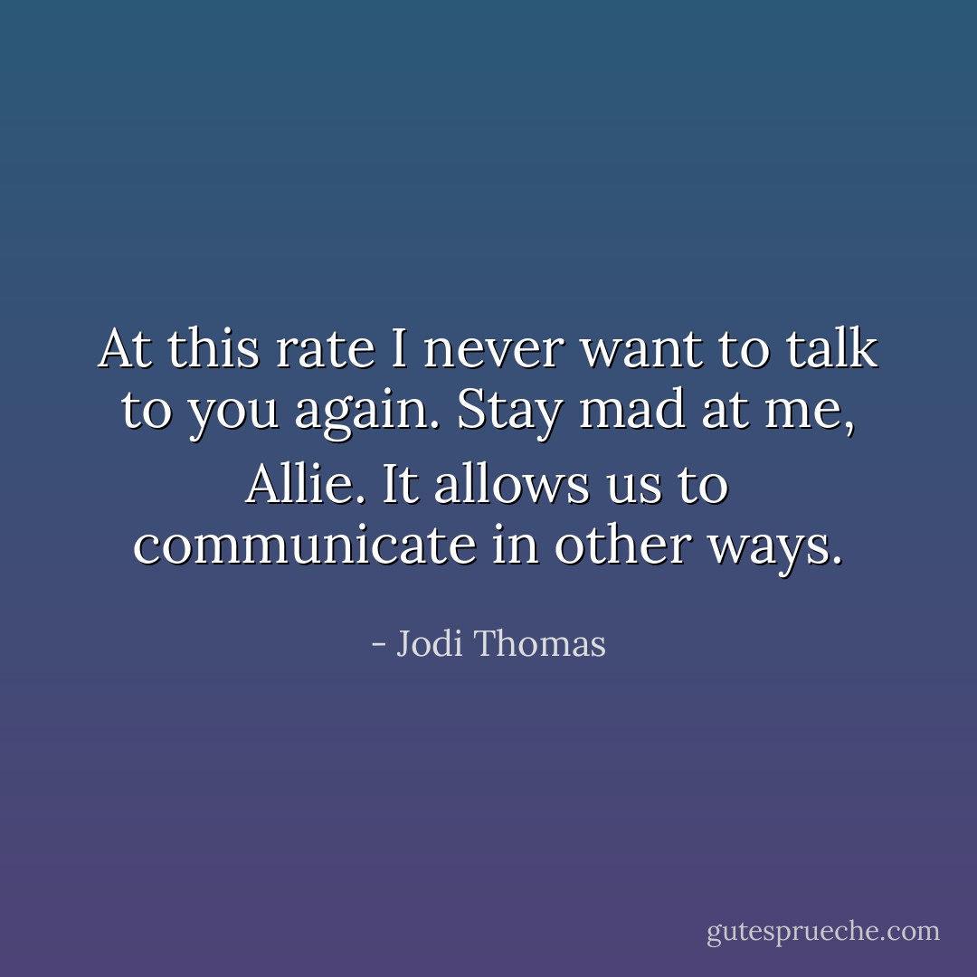 At this rate I never want to talk to you again. Stay mad at me, Allie. It allows us to communicate in other ways. - Jodi Thomas