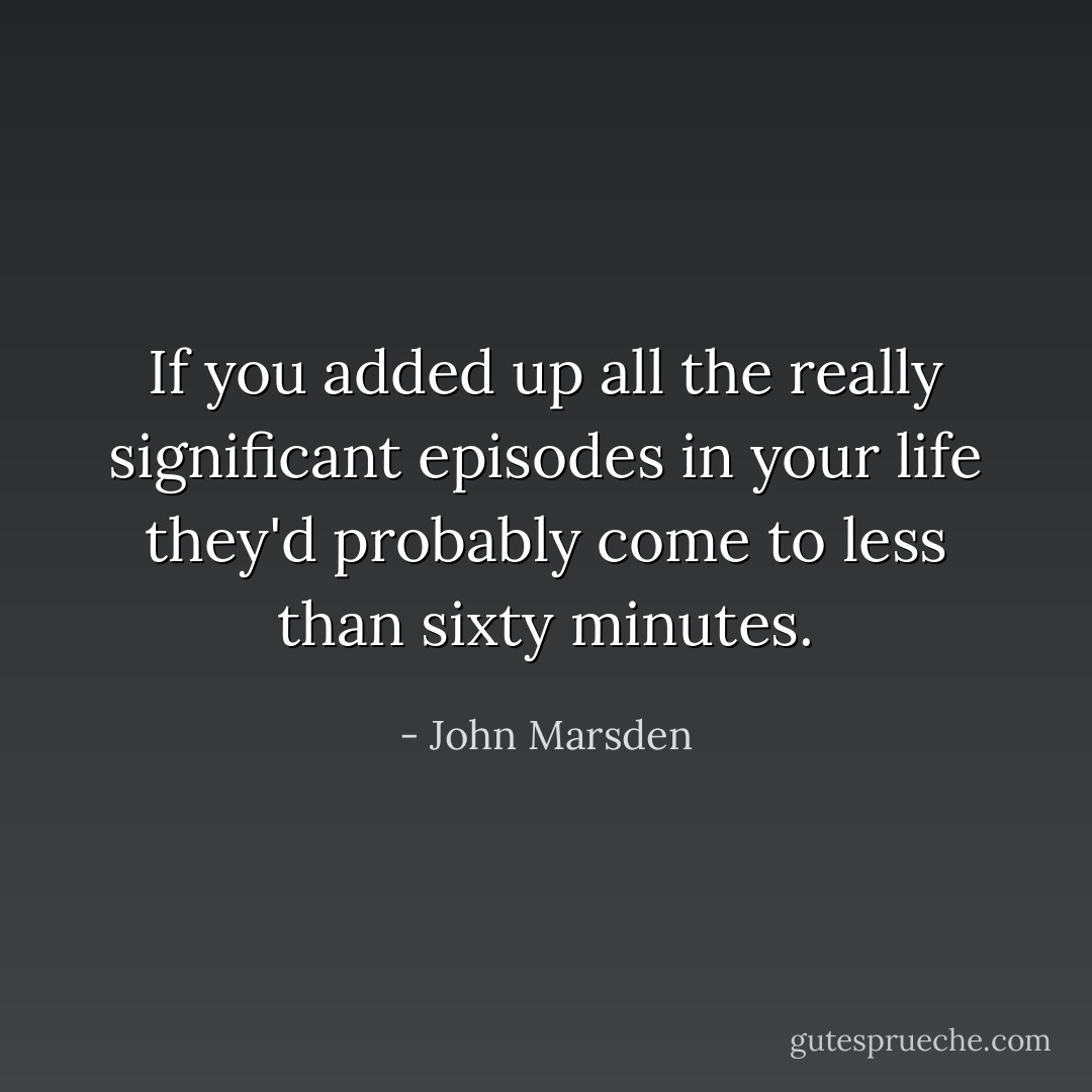 If you added up all the really significant episodes in your life they'd probably come to less than sixty minutes. - John Marsden