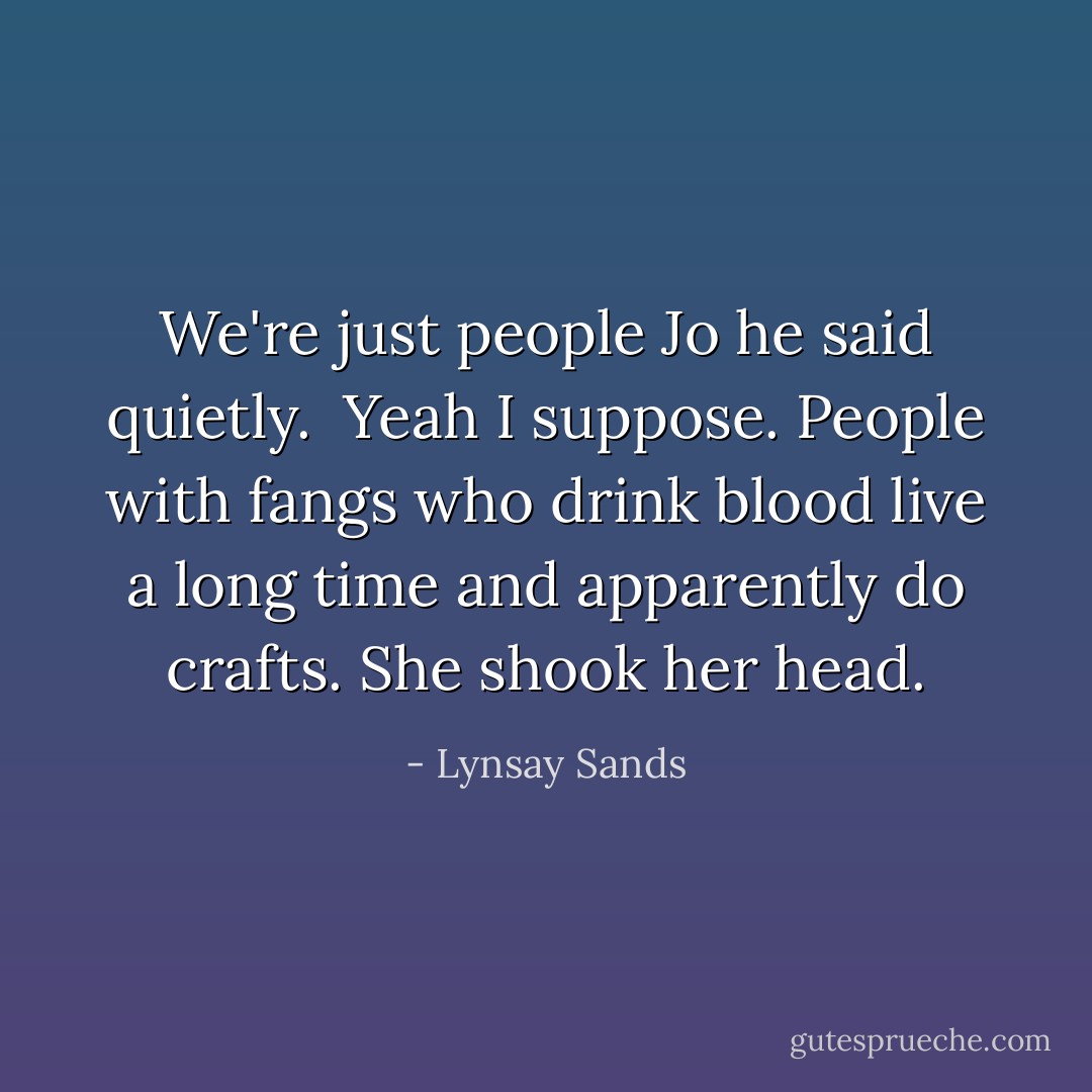 We're just people Jo he said quietly.<br /> Yeah I suppose. People with fangs who drink blood live a long time and apparently do crafts. She shook her head. - Lynsay Sands