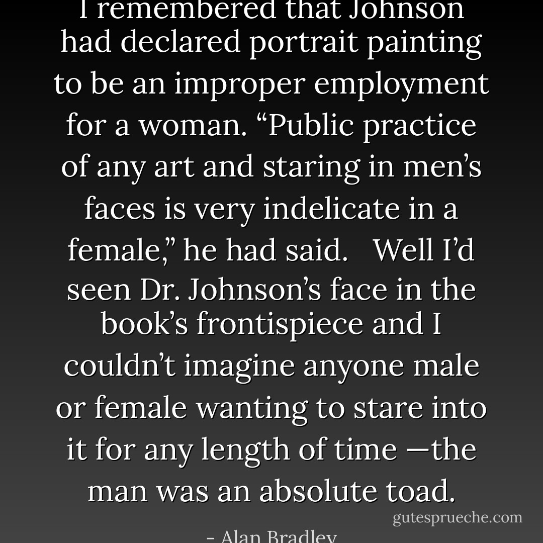 I remembered that Johnson had declared portrait painting to be an improper employment for a woman. “Public practice of any art and staring in men’s faces is very indelicate in a female,” he had said. <br /><br />Well I’d seen Dr. Johnson’s face in the book’s frontispiece and I couldn’t imagine anyone male or female wanting to stare into it for any length of time —the man was an absolute toad. - Alan Bradley