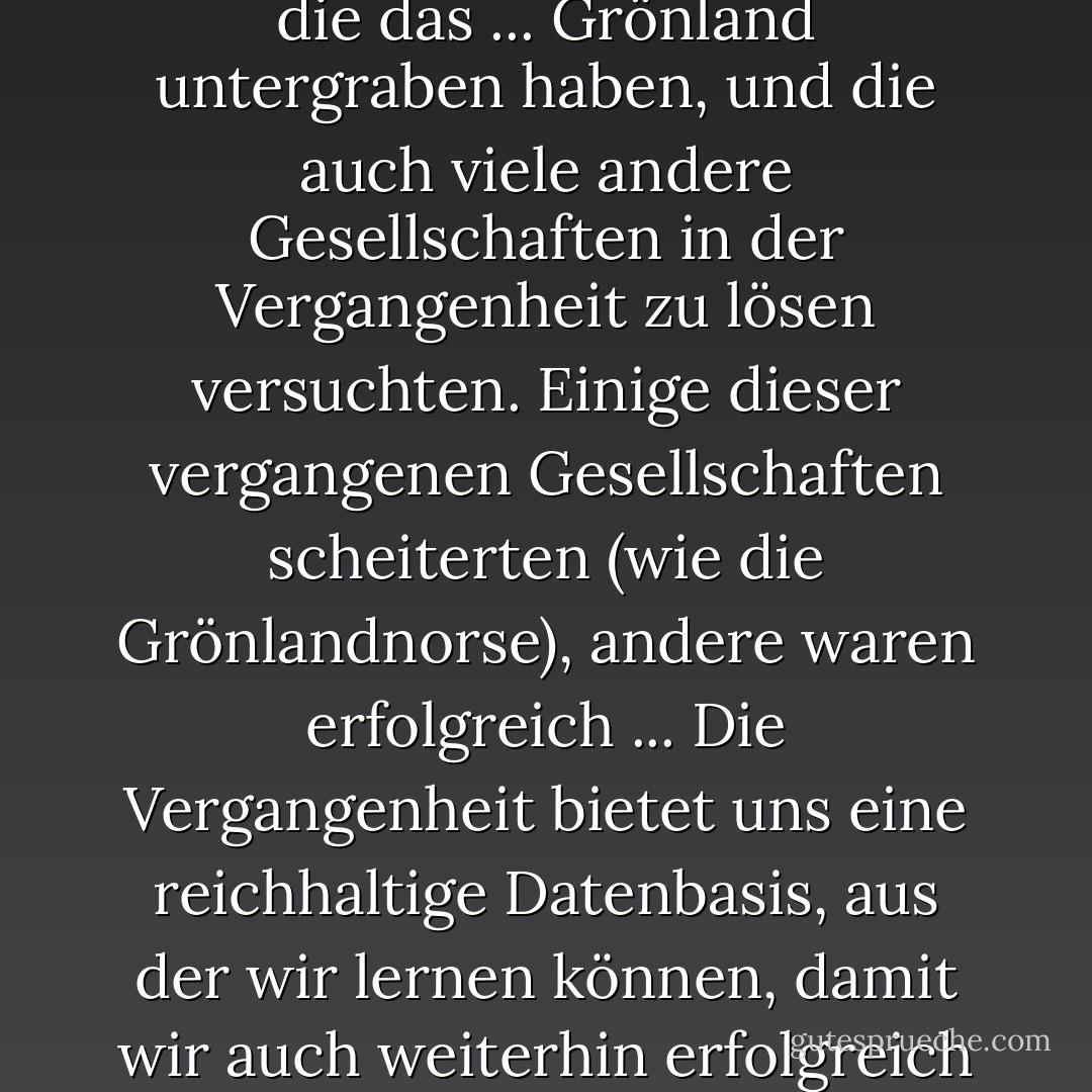 Viele unserer Probleme ähneln im Großen und Ganzen denen, die das ... Grönland untergraben haben, und die auch viele andere Gesellschaften in der Vergangenheit zu lösen versuchten. Einige dieser vergangenen Gesellschaften scheiterten (wie die Grönlandnorse), andere waren erfolgreich ... Die Vergangenheit bietet uns eine reichhaltige Datenbasis, aus der wir lernen können, damit wir auch weiterhin erfolgreich sein können. - Jared Diamond<