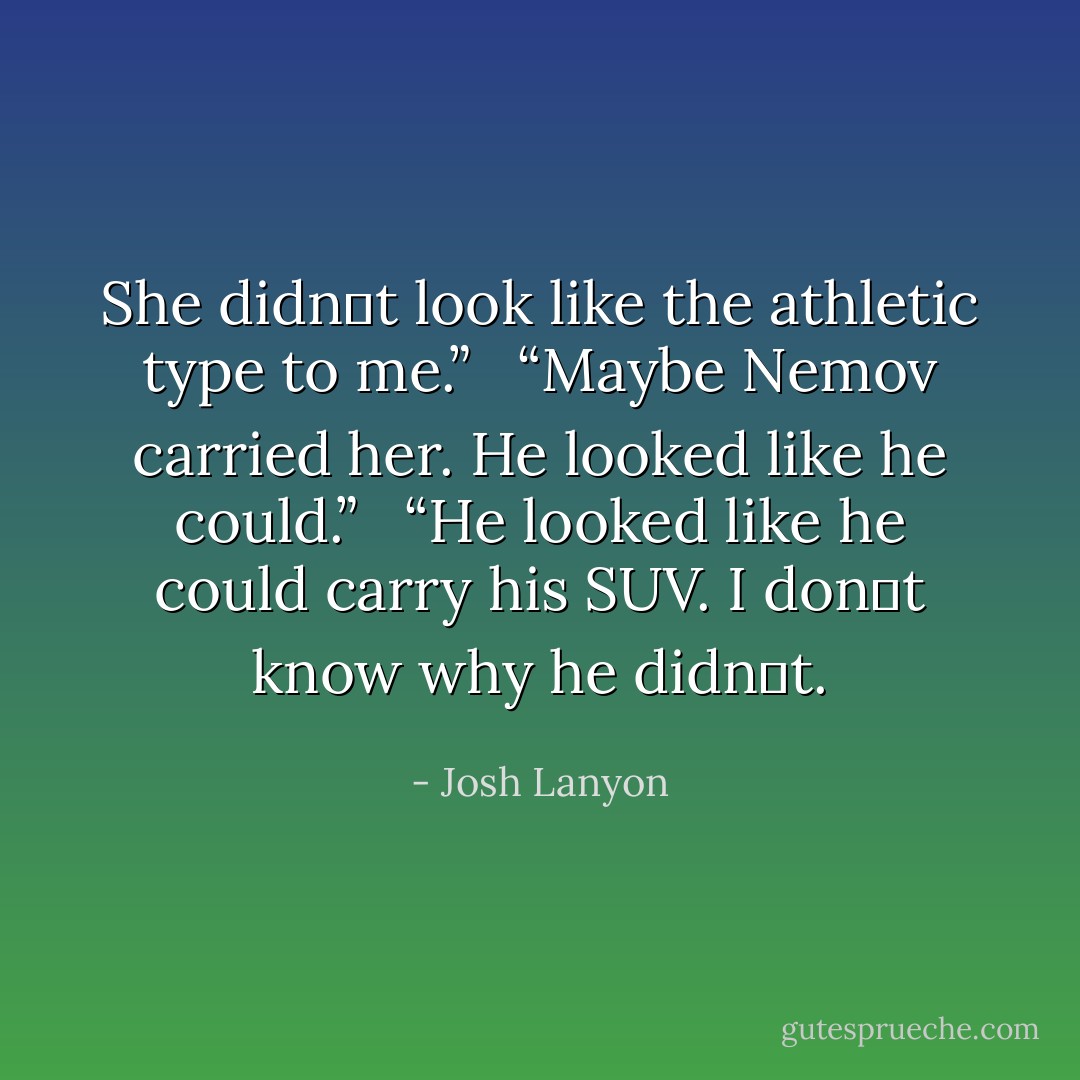 She didn‟t look like the athletic type to me.”<br /><br /> “Maybe Nemov carried her. He looked like he could.”<br /><br /> “He looked like he could carry his SUV. I don‟t know why he didn‟t. - Josh Lanyon