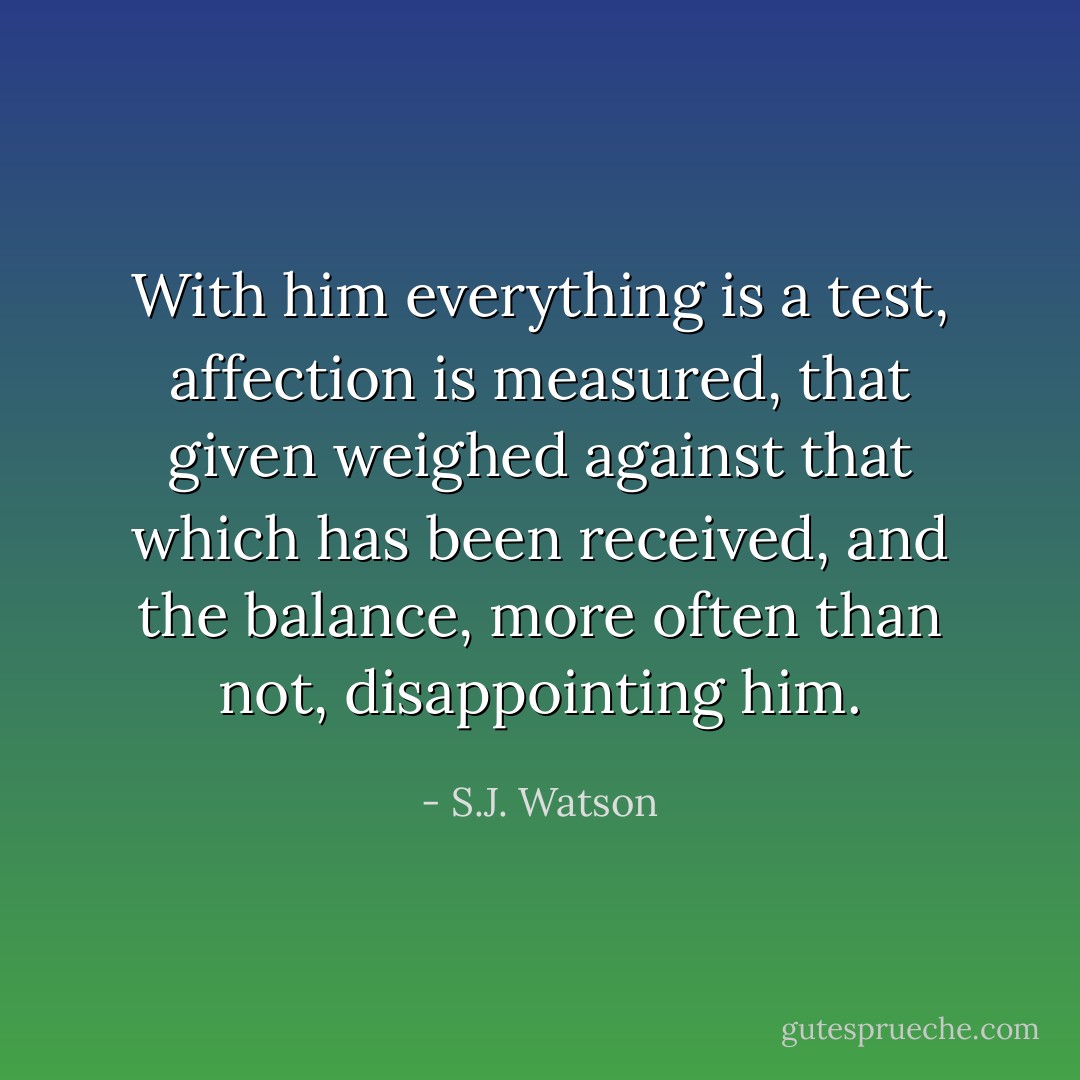 With him everything is a test, affection is measured, that given weighed against that which has been received, and the balance, more often than not, disappointing him. - S.J. Watson