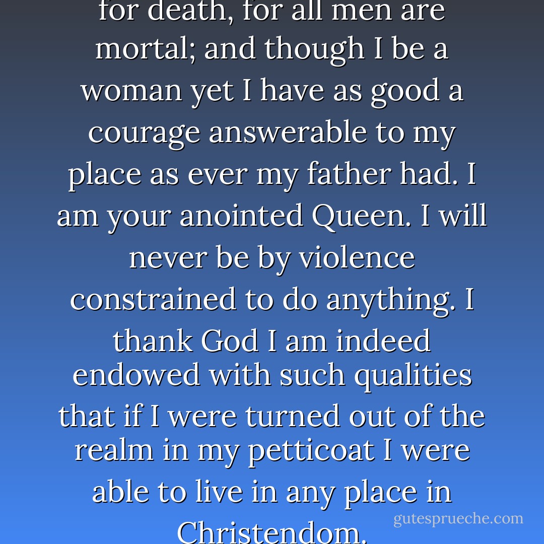 As for my own part I care not for death, for all men are mortal; and though I be a woman yet I have as good a courage answerable to my place as ever my father had. I am your anointed Queen. I will never be by violence constrained to do anything. I thank God I am indeed endowed with such qualities that if I were turned out of the realm in my petticoat I were able to live in any place in Christendom. - Queen Elizabeth I