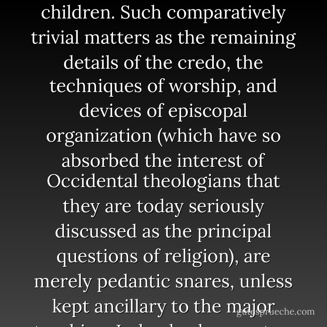 Once we have broken free of the prejudices of our own provincially limited ecclesiastical, tribal, or national rendition of the world archetypes, it becomes possible to understand that the supreme initiation is not that of the local motherly fathers, who then project aggression onto the neighbors for their own defense. The good news, which the World Redeemer brings and which so many have been glad to hear, zealous to preach, but reluctant, apparently, to demonstrate, is that God is love, the He can be, and is to be, loved, and that all without exception are his children. Such comparatively trivial matters as the remaining details of the credo, the techniques of worship, and devices of episcopal organization (which have so absorbed the interest of Occidental theologians that they are today seriously discussed as the principal questions of religion), are merely pedantic snares, unless kept ancillary to the major teaching. Indeed, where not so kept, they have the regressive effect: they reduce the father image back again to the dimensions of the totem. And this, of course, is what has happened throughout the Christian world. One would think that we had been called upon to decide or to know whom, of all of us, the Father prefers. Whereas, the teaching is much less flattering: "Judge not, that ye be not judged." The World Savior's cross, in spite of the behavior of its professed priests, is a vastly more democratic symbol than the local flag. - Joseph Campbell