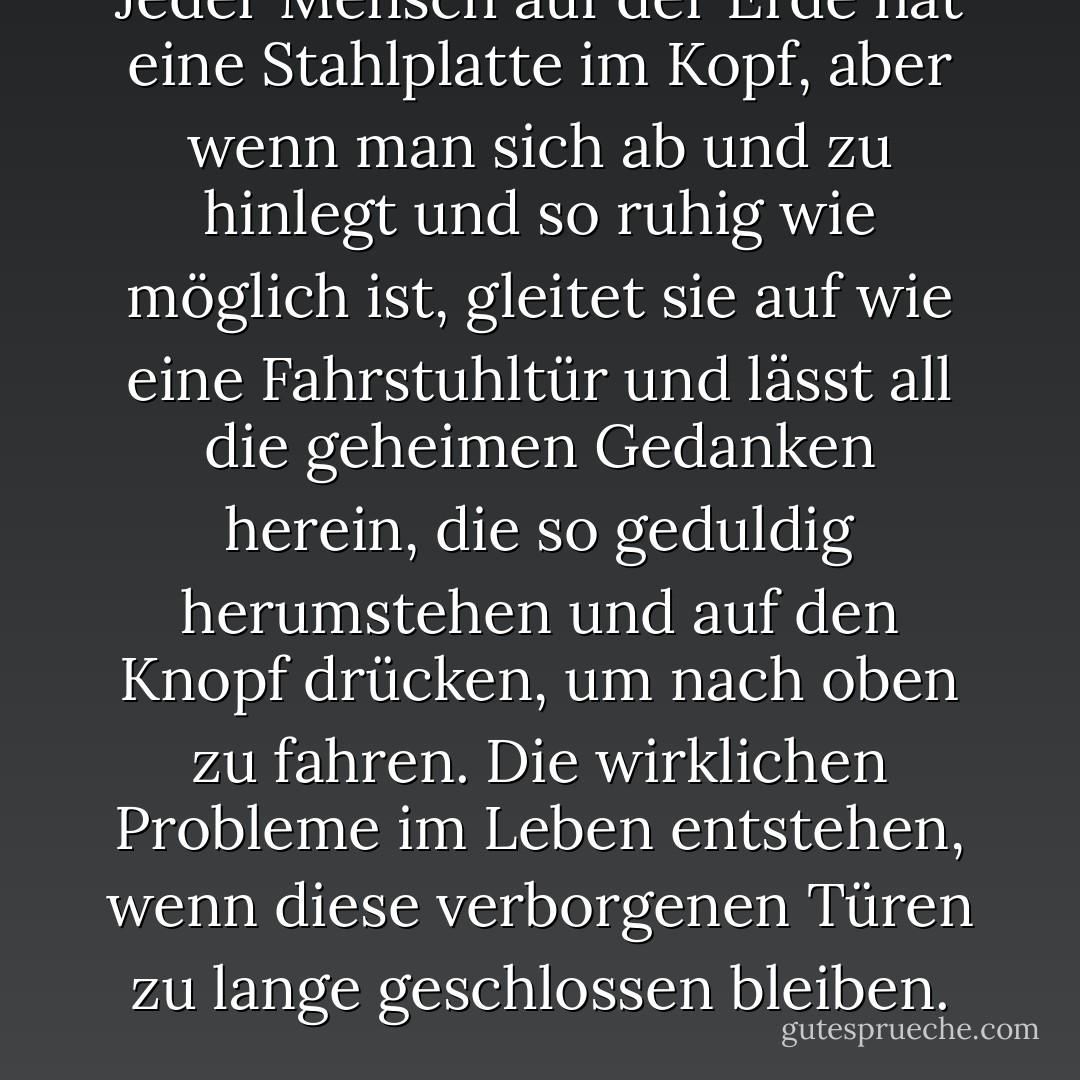 Jeder Mensch auf der Erde hat eine Stahlplatte im Kopf, aber wenn man sich ab und zu hinlegt und so ruhig wie möglich ist, gleitet sie auf wie eine Fahrstuhltür und lässt all die geheimen Gedanken herein, die so geduldig herumstehen und auf den Knopf drücken, um nach oben zu fahren. Die wirklichen Probleme im Leben entstehen, wenn diese verborgenen Türen zu lange geschlossen bleiben. - Sue Monk Kidd<
