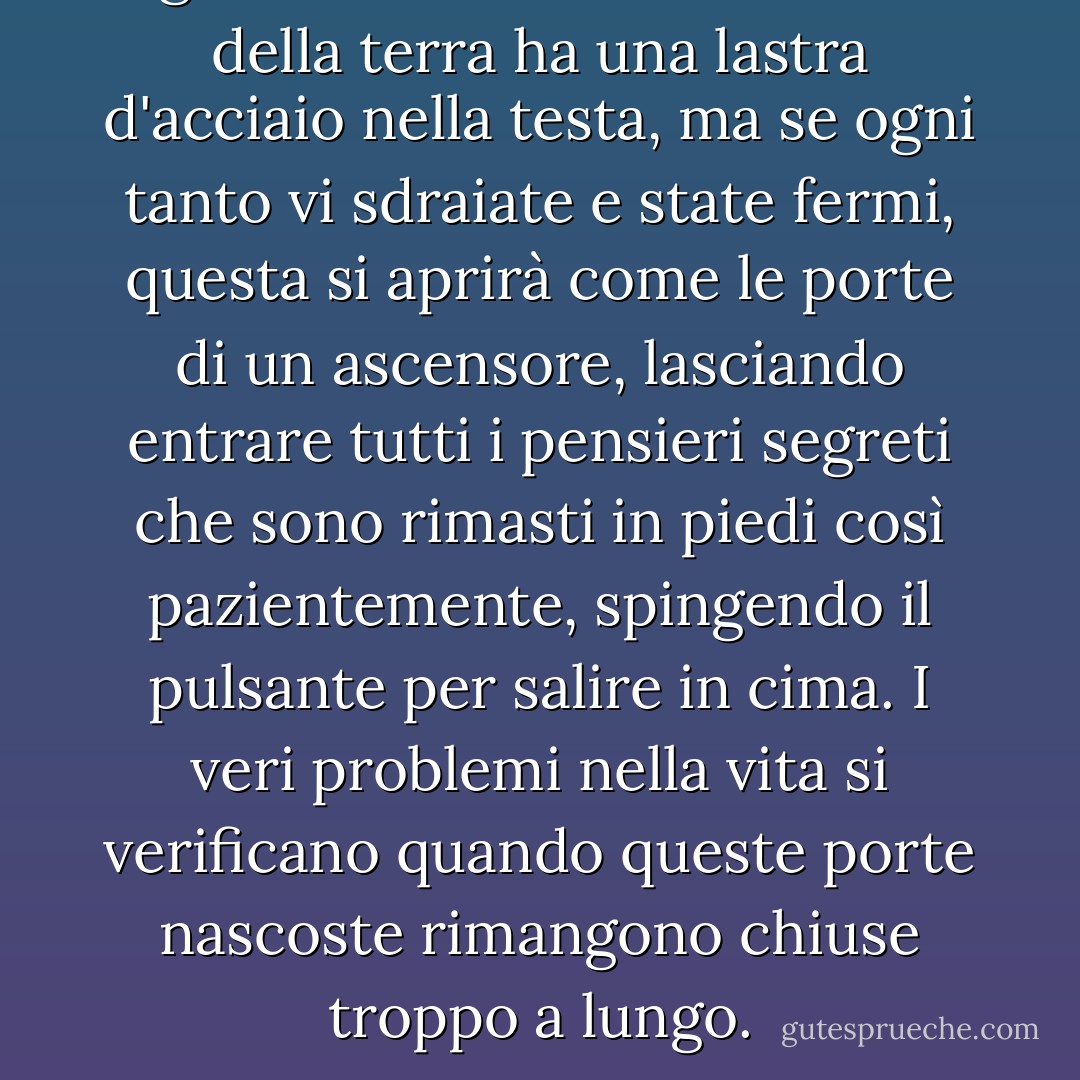 Ogni essere umano sulla faccia della terra ha una lastra d'acciaio nella testa, ma se ogni tanto vi sdraiate e state fermi, questa si aprirà come le porte di un ascensore, lasciando entrare tutti i pensieri segreti che sono rimasti in piedi così pazientemente, spingendo il pulsante per salire in cima. I veri problemi nella vita si verificano quando queste porte nascoste rimangono chiuse troppo a lungo. - Sue Monk Kidd