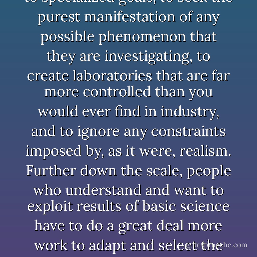 I still feel glad to emphasize the duty, the defining characteristic of the pure scientist—probably to be found working in universities—who commit themselves absolutely to specialized goals, to seek the purest manifestation of any possible phenomenon that they are investigating, to create laboratories that are far more controlled than you would ever find in industry, and to ignore any constraints imposed by, as it were, realism. Further down the scale, people who understand and want to exploit results of basic science have to do a great deal more work to adapt and select the results, and combine the results from different sources, to produce something that is applicable, useful, and profitable on an acceptable time scale. - C.A.R. Hoare