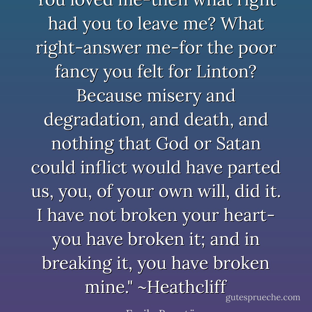 You loved me-then what right had you to leave me? What right-answer me-for the poor fancy you felt for Linton? Because misery and degradation, and death, and nothing that God or Satan could inflict would have parted us, you, of your own will, did it. I have not broken your heart- you have broken it; and in breaking it, you have broken mine."<br />~Heathcliff - Emily Brontë