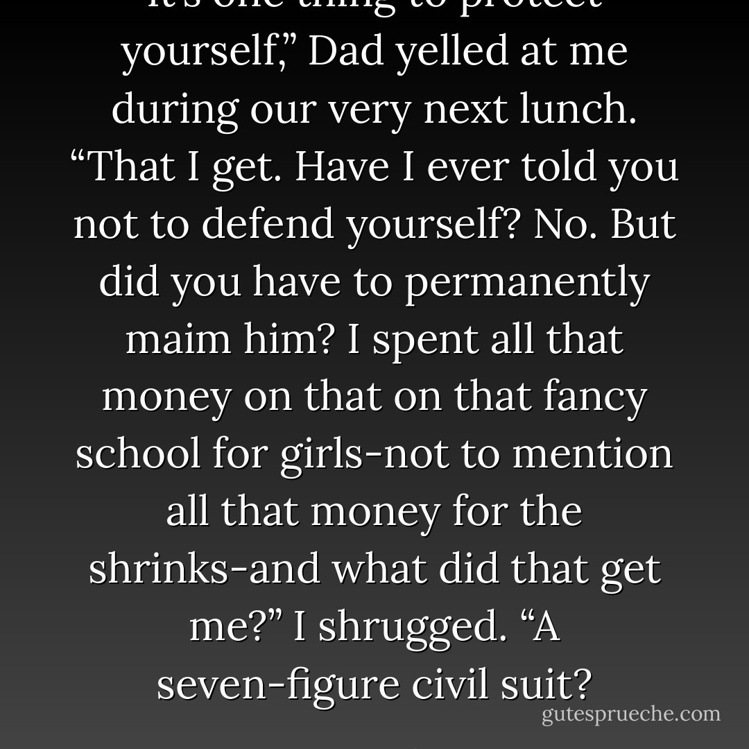 It’s one thing to protect yourself,” Dad yelled at me during our very next lunch. “That I get. Have I ever told you not to defend yourself? No. But did you have to permanently maim him? I spent all that money on that on that fancy school for girls-not to mention all that money for the shrinks-and what did that get me?”<br />I shrugged. “A seven-figure civil suit? - Meg Cabot