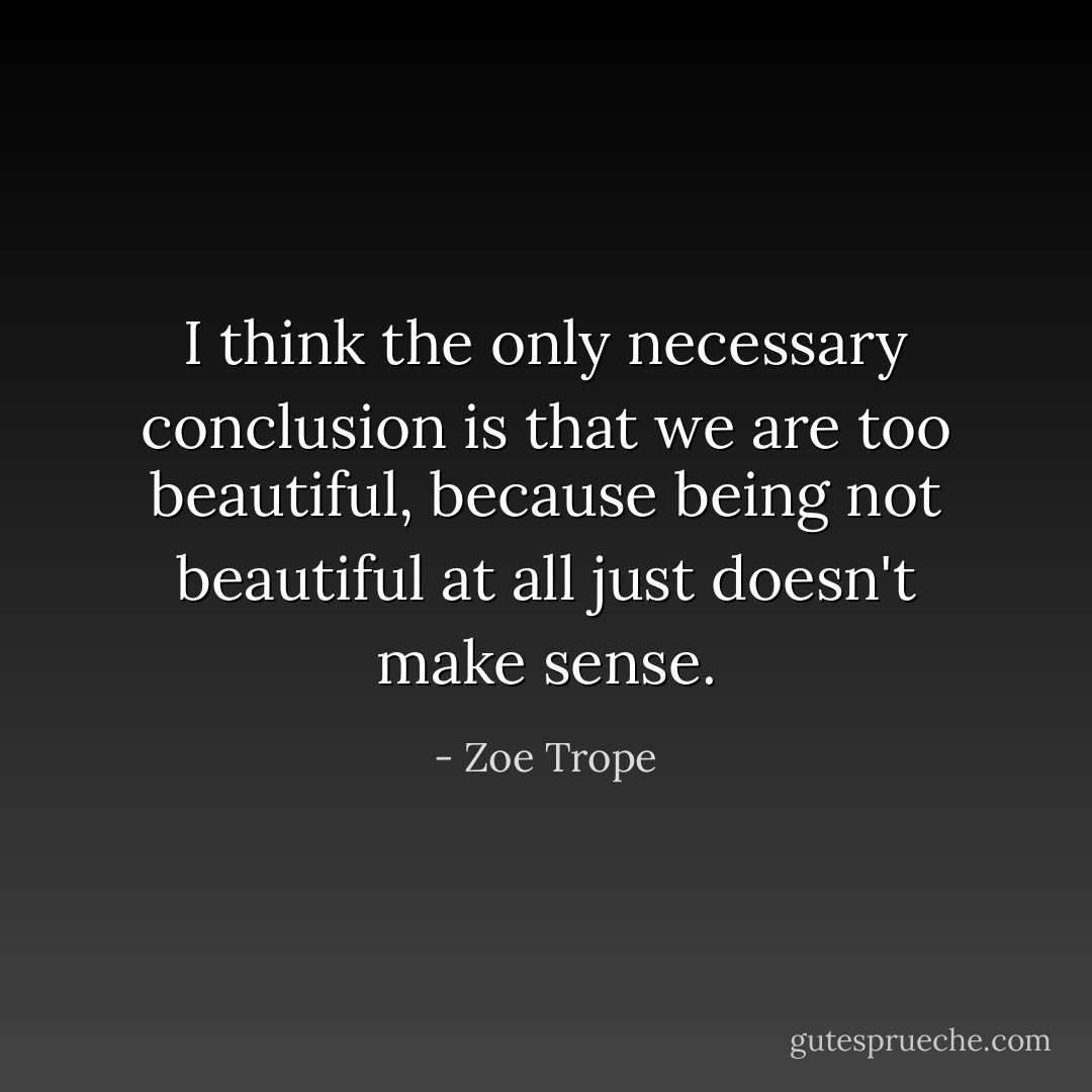 I think the only necessary conclusion is that we are too beautiful, because being not beautiful at all just doesn't make sense. - Zoe Trope