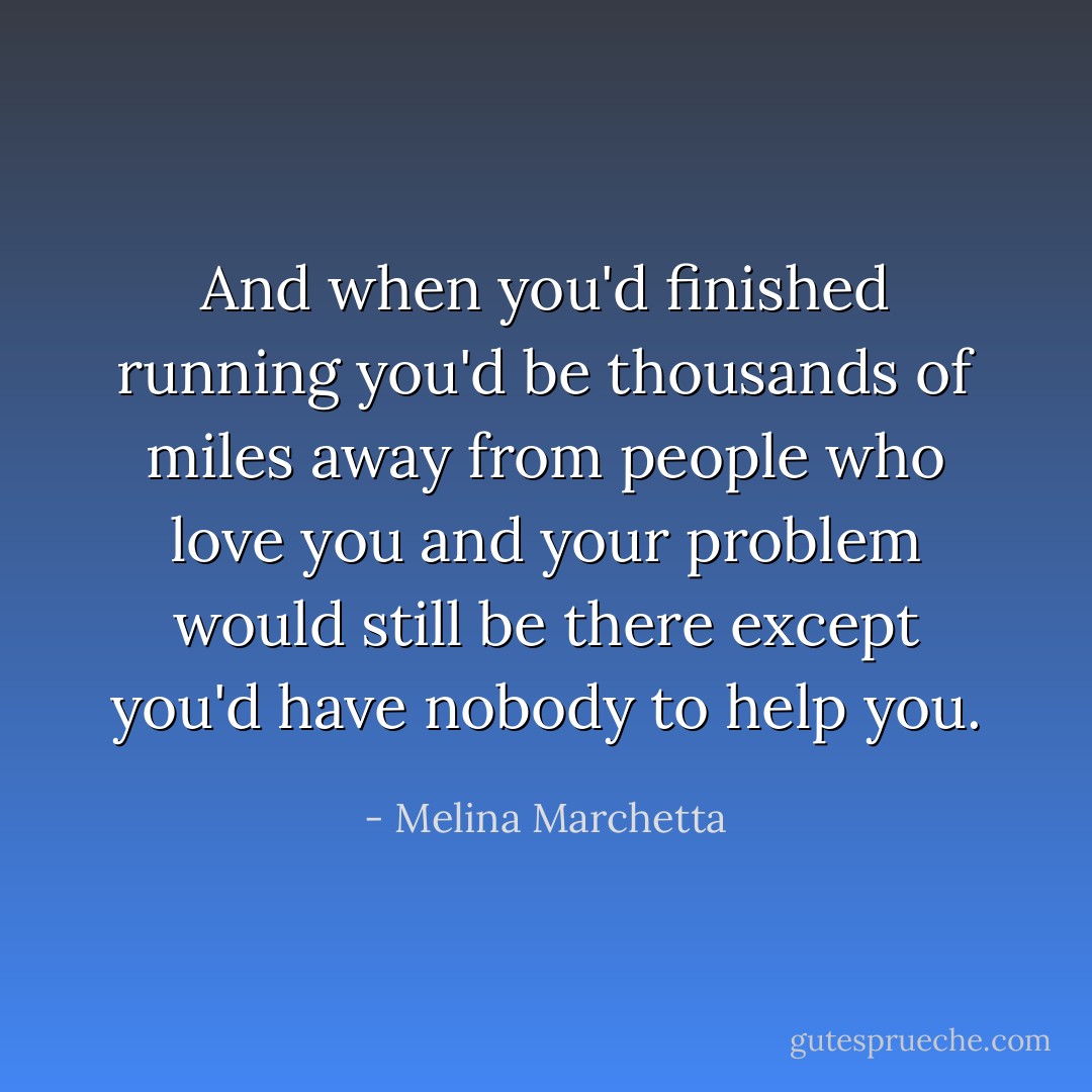 And when you'd finished running you'd be thousands of miles away from people who love you and your problem would still be there except you'd have nobody to help you. - Melina Marchetta