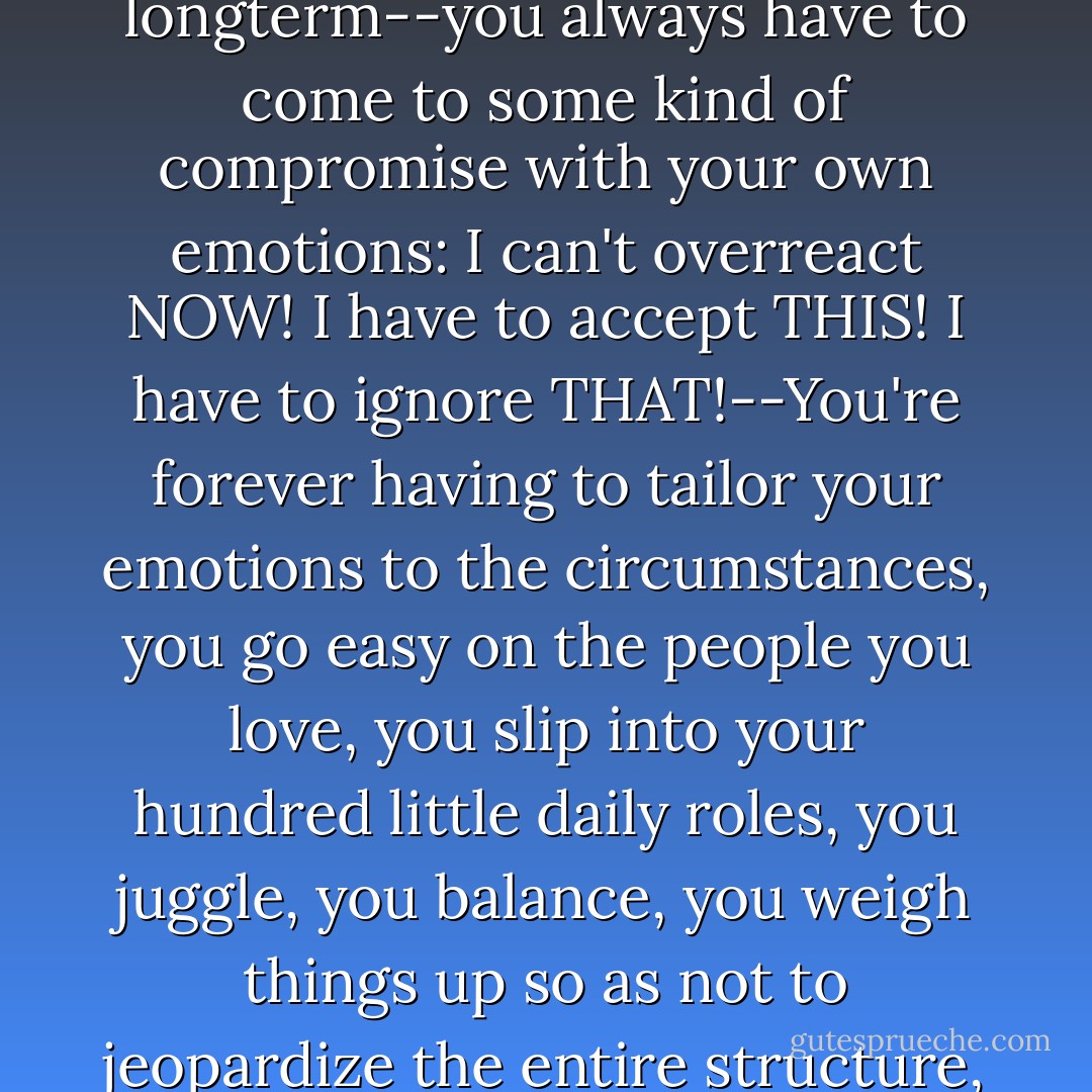In what we call "real life"--if you want to be successful, if you want to get on in the longterm--you always have to come to some kind of compromise with your own emotions: I can't overreact NOW! I have to accept THIS! I have to ignore THAT!--You're forever having to tailor your emotions to the circumstances, you go easy on the people you love, you slip into your hundred little daily roles, you juggle, you balance, you weigh things up so as not to jeopardize the entire structure, because you yourself have a stake in it. - Daniel Glattauer