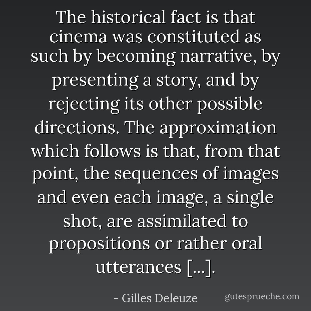 The historical fact is that cinema was constituted as such by becoming narrative, by presenting a story, and by rejecting its other possible directions. The approximation which follows is that, from that point, the sequences of images and even each image, a single shot, are assimilated to propositions or rather oral utterances [...]. - Gilles Deleuze
