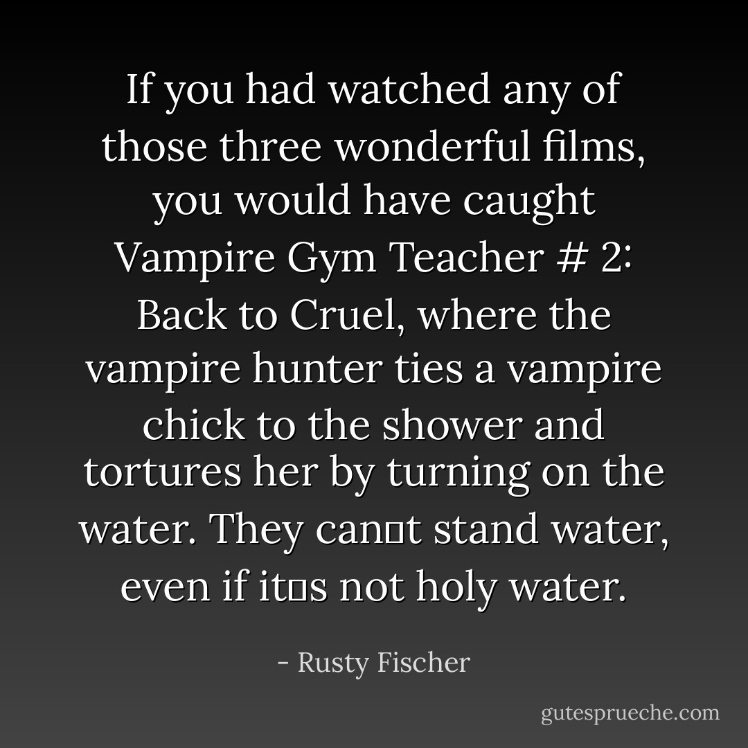 If you had watched any of those three wonderful films, you would have caught Vampire Gym Teacher # 2: Back to Cruel, where the vampire hunter ties a vampire chick to the shower and tortures her by turning on the water. They can‟t stand water, even if it‟s not holy water. - Rusty Fischer