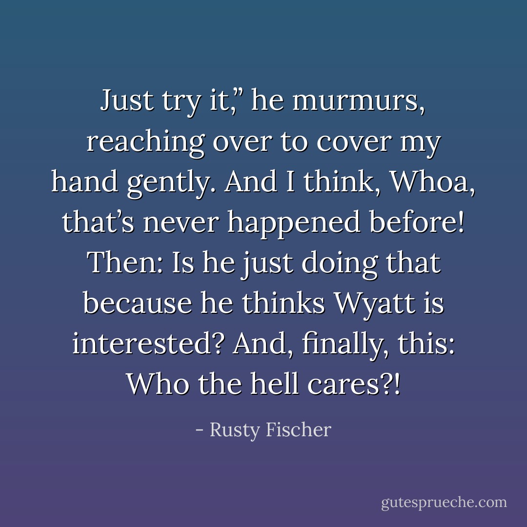 Just try it,” he murmurs, reaching over to cover my hand gently.<br />And I think, Whoa, that’s never happened before!<br />Then: Is he just doing that because he thinks Wyatt is interested?<br />And, finally, this: Who the hell cares?! - Rusty Fischer