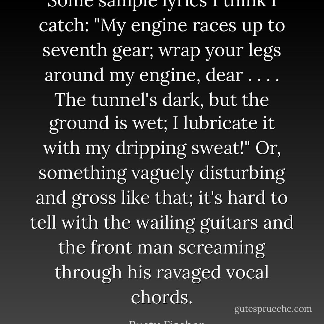 Some sample lyrics I think I catch: "My engine races up to seventh gear; wrap your legs around my engine, dear . . . . The tunnel's dark, but the ground is wet; I lubricate it with my dripping sweat!"<br />Or, something vaguely disturbing and gross like that; it's hard to tell with the wailing guitars and the front man screaming through his ravaged vocal chords. - Rusty Fischer