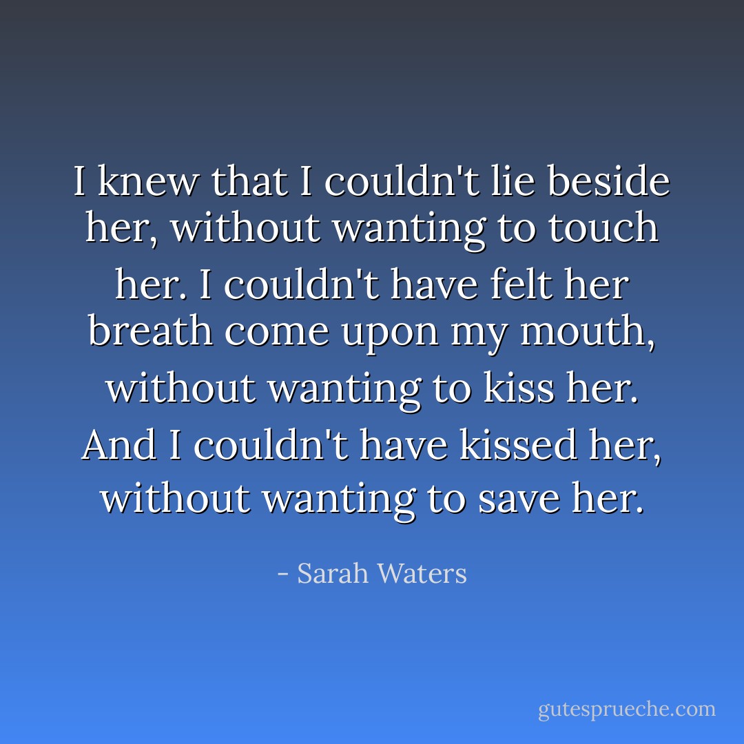 I knew that I couldn't lie beside her, without wanting to touch her. I couldn't have felt her breath come upon my mouth, without wanting to kiss her. And I couldn't have kissed her, without wanting to save her. - Sarah Waters