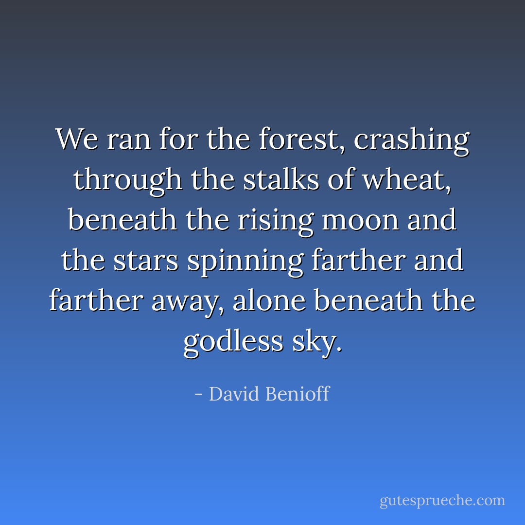 We ran for the forest, crashing through the stalks of wheat, beneath the rising moon and the stars spinning farther and farther away, alone beneath the godless sky. - David Benioff
