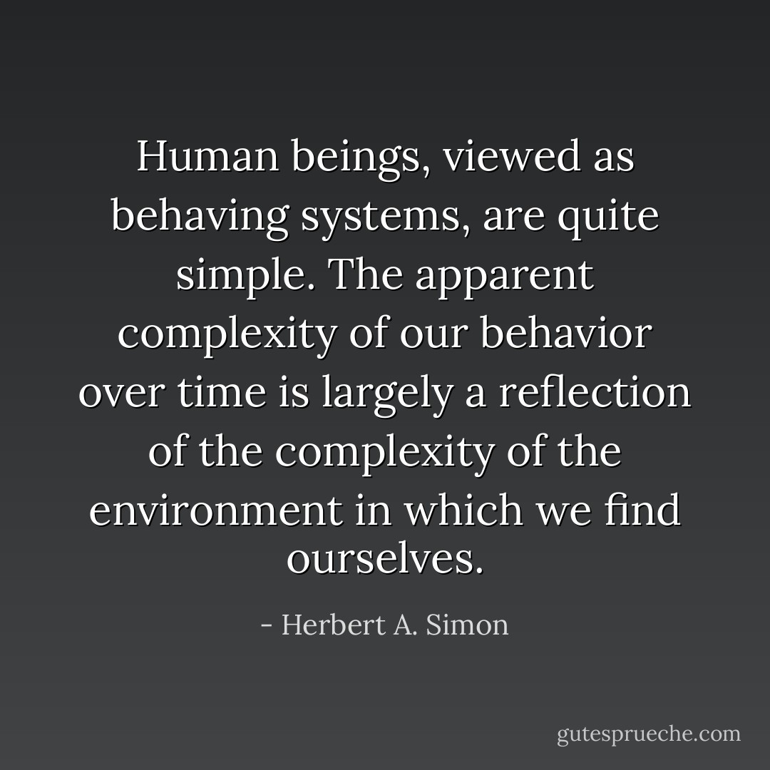 Human beings, viewed as behaving systems, are quite simple. The apparent complexity of our behavior over time is largely a reflection of the complexity of the environment in which we find ourselves. - Herbert A. Simon