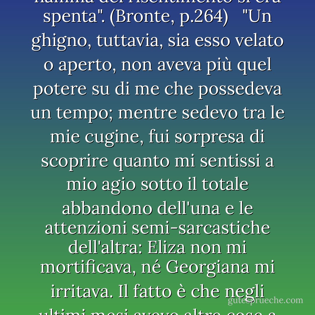 Lo stesso tetto ostile si ergeva di nuovo davanti a me; le mie prospettive erano ancora dubbie e il mio cuore era ancora dolorante: Mi sentivo ancora come un vagabondo sulla faccia della terra, ma provavo una più salda fiducia in me stesso e nei miei poteri, e un minor timore di oppressione. Anche la ferita lacerante dei miei torti era ormai del tutto rimarginata e la fiamma del risentimento si era spenta". (Bronte, p.264)<br /><br /> "Un ghigno, tuttavia, sia esso velato o aperto, non aveva più quel potere su di me che possedeva un tempo; mentre sedevo tra le mie cugine, fui sorpresa di scoprire quanto mi sentissi a mio agio sotto il totale abbandono dell'una e le attenzioni semi-sarcastiche dell'altra: Eliza non mi mortificava, né Georgiana mi irritava. Il fatto è che negli ultimi mesi avevo altre cose a cui pensare, e i sentimenti che si erano scatenati in me erano talmente più potenti di quelli che avrebbero potuto suscitare loro, e i dolori e i piaceri che si erano scatenati erano talmente più acuti e squisiti di quelli che erano in loro potere di infliggere o elargire, che le loro arie non mi davano alcuna preoccupazione, né nel bene né nel male. - Charlotte Brontë
