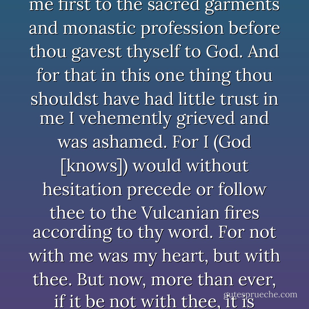 [A]s though mindful of the wife of Lot, who looked back from behind him, thou deliveredst me first to the sacred garments and monastic profession before thou gavest thyself to God. And for that in this one thing thou shouldst have had little trust in me I vehemently grieved and was ashamed. For I (God [knows]) would without hesitation precede or follow thee to the Vulcanian fires according to thy word. For not with me was my heart, but with thee. But now, more than ever, if it be not with thee, it is nowhere. For without thee it cannot anywhere exist. - Héloïse d'Argenteuil