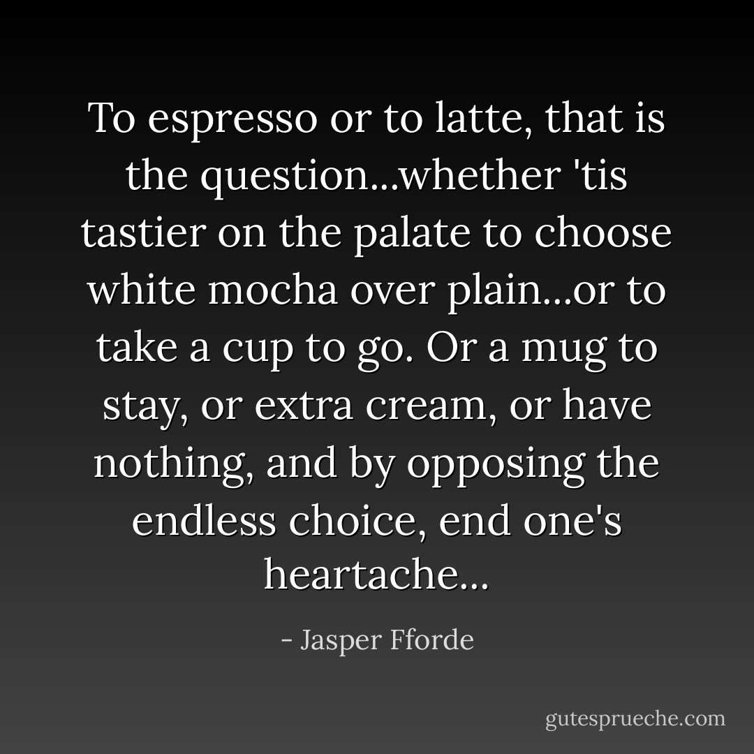 To espresso or to latte, that is the question...whether 'tis tastier on the palate to choose white mocha over plain...or to take a cup to go. Or a mug to stay, or extra cream, or have nothing, and by opposing the endless choice, end one's heartache... - Jasper Fforde