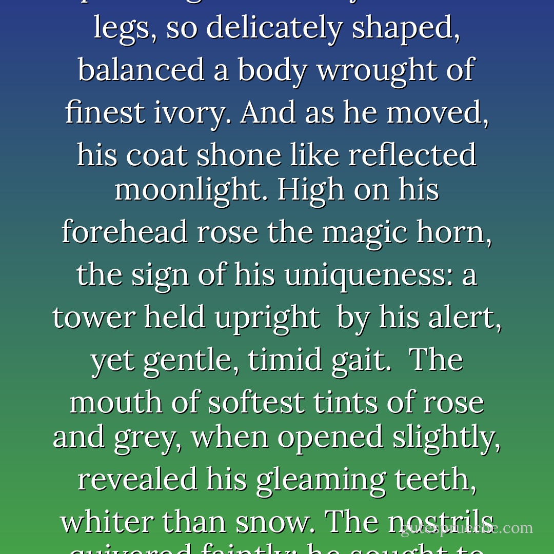 THE UNICORN: The saintly hermit, midway through his prayers<br />stopped suddenly, and raised his eyes to witness<br />the unbelievable: for there before him stood<br />the legendary creature, startling white, that<br />had approached, soundlessly, pleading with his eyes.<br /><br />The legs, so delicately shaped, balanced a<br />body wrought of finest ivory. And as<br />he moved, his coat shone like reflected moonlight.<br />High on his forehead rose the magic horn, the sign<br />of his uniqueness: a tower held upright <br />by his alert, yet gentle, timid gait.<br /><br />The mouth of softest tints of rose and grey, when<br />opened slightly, revealed his gleaming teeth,<br />whiter than snow. The nostrils quivered faintly:<br />he sought to quench his thirst, to rest and find repose.<br />His eyes looked far beyond the saint's enclosure,<br />reflecting vistas and events long vanished,<br />and closed the circle of this ancient mystic legend. - Rainer Maria Rilke