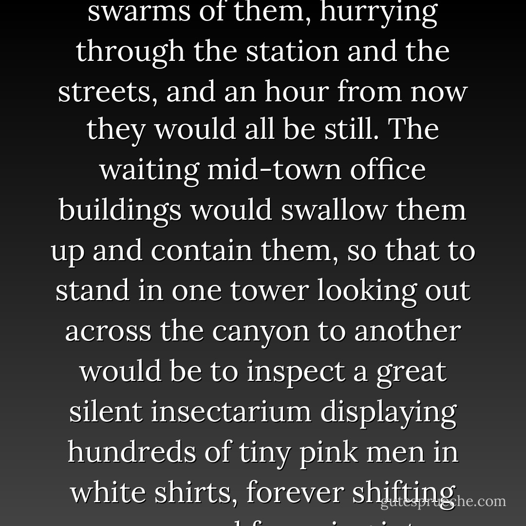 How small and neat and comically serious the other men looked, with their grey-flecked crew cuts and their button-down collars and their brisk little hurrying feet! There were endless desperate swarms of them, hurrying through the station and the streets, and an hour from now they would all be still. The waiting mid-town office buildings would swallow them up and contain them, so that to stand in one tower looking out across the canyon to another would be to inspect a great silent insectarium displaying hundreds of tiny pink men in white shirts, forever shifting papers and frowning into telephones, acting out their passionate little dumb show under the supreme indifference of the rolling spring clouds. - Richard Yates
