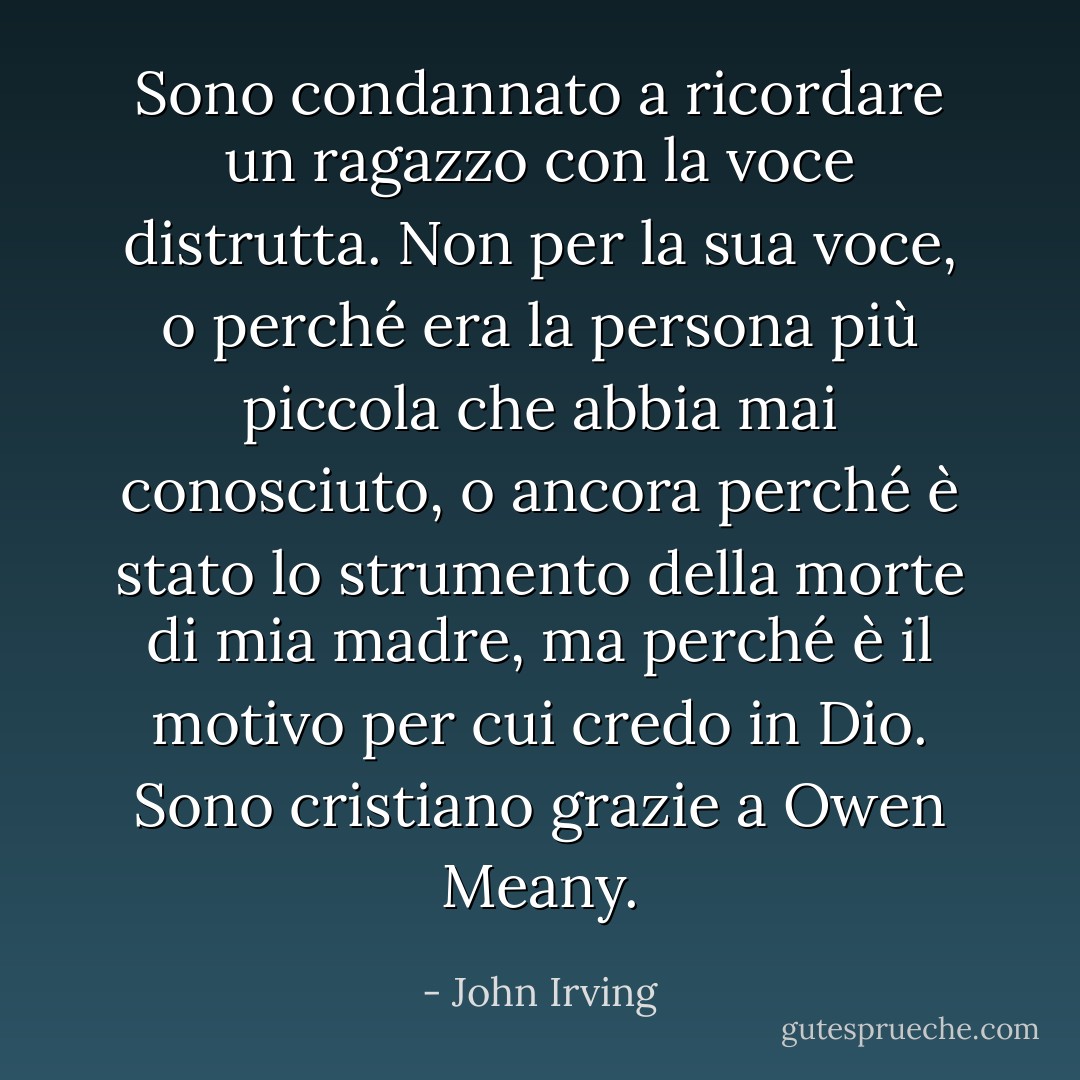 Sono condannato a ricordare un ragazzo con la voce distrutta. Non per la sua voce, o perché era la persona più piccola che abbia mai conosciuto, o ancora perché è stato lo strumento della morte di mia madre, ma perché è il motivo per cui credo in Dio. Sono cristiano grazie a Owen Meany. - John Irving