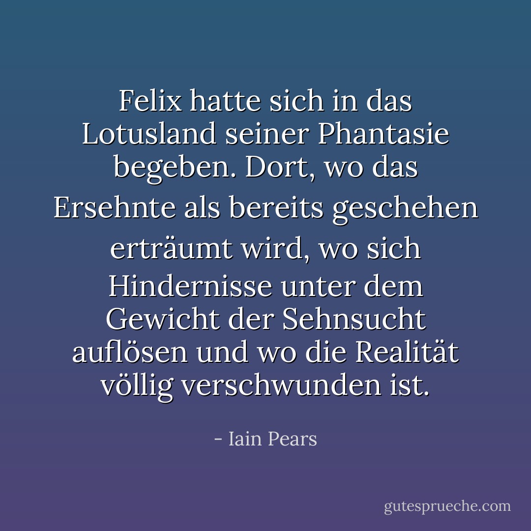 Felix hatte sich in das Lotusland seiner Phantasie begeben. Dort, wo das Ersehnte als bereits geschehen erträumt wird, wo sich Hindernisse unter dem Gewicht der Sehnsucht auflösen und wo die Realität völlig verschwunden ist. - Iain Pears<