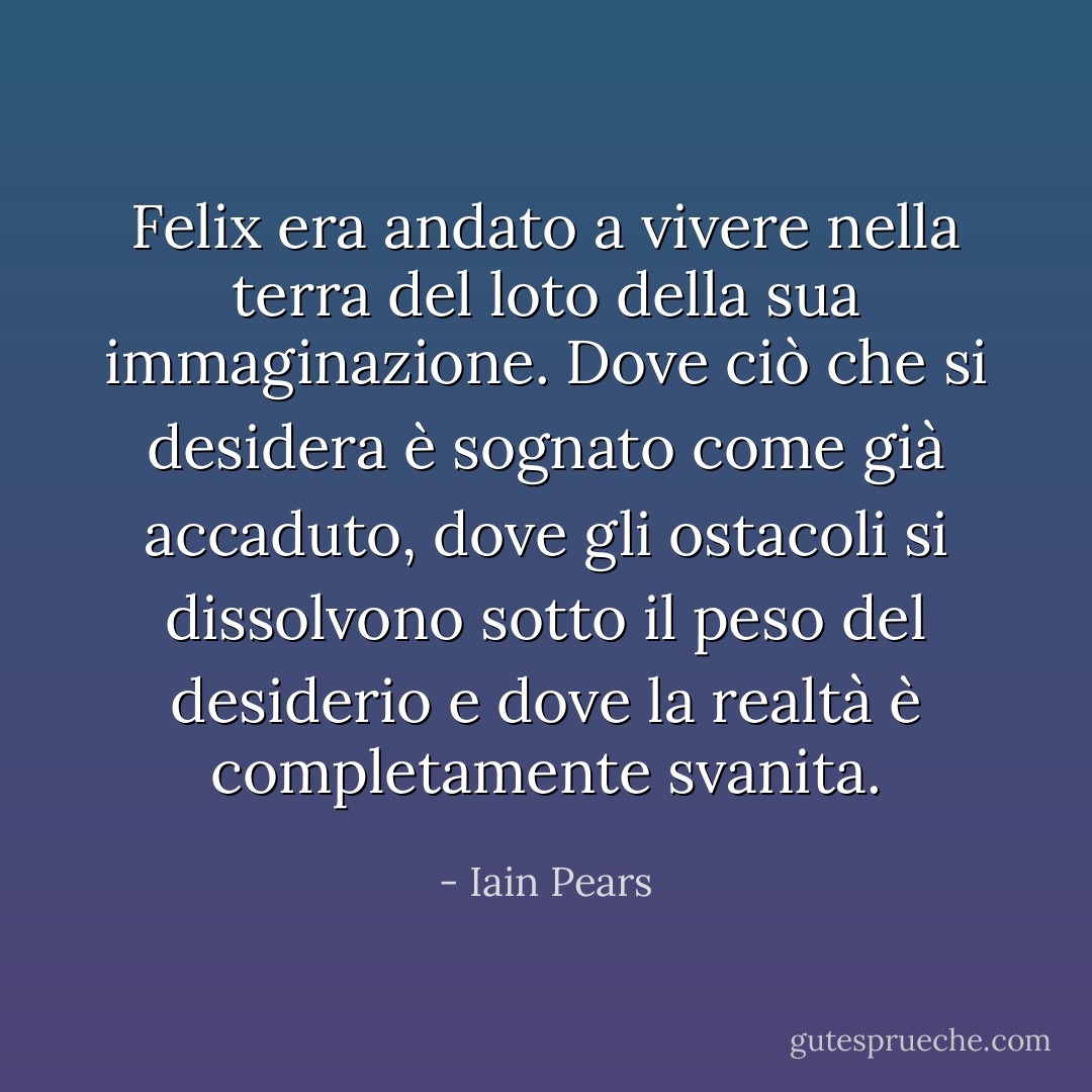 Felix era andato a vivere nella terra del loto della sua immaginazione. Dove ciò che si desidera è sognato come già accaduto, dove gli ostacoli si dissolvono sotto il peso del desiderio e dove la realtà è completamente svanita. - Iain Pears