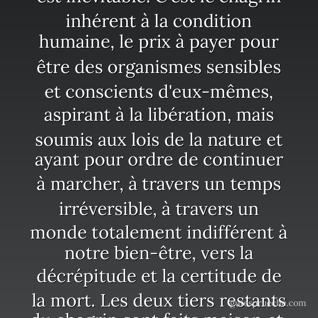 Un tiers, plus ou moins, de tous les chagrins que la personne que je pense être doit endurer est inévitable. C'est le chagrin inhérent à la condition humaine, le prix à payer pour être des organismes sensibles et conscients d'eux-mêmes, aspirant à la libération, mais soumis aux lois de la nature et ayant pour ordre de continuer à marcher, à travers un temps irréversible, à travers un monde totalement indifférent à notre bien-être, vers la décrépitude et la certitude de la mort. Les deux tiers restants du chagrin sont faits maison et, en ce qui concerne l'univers, inutiles. - Aldous Huxley
